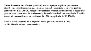 Numa firma com um número grande de contas a pagar, supõe-se que essas se
distribuem, aproximadamente, como uma normal com média μ e desvio-padrão
conhecido de R$ 1.000,00. Deseja-se determinar o tamanho de amostra n necessário
para estimar μ por meio de um intervalo de confiança simétrico em relação à média
amostral, com coeficiente de confiança de 95% e amplitude de R$ 250,00.
Calcule o valor correto de n. Suponha que o quantil de ordem 97,5%
da distribuição normal padrão seja 2.
 