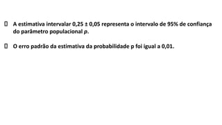 A estimativa intervalar 0,25 ± 0,05 representa o intervalo de 95% de confiança
do parâmetro populacional p.
O erro padrão da estimativa da probabilidade p foi igual a 0,01.
 