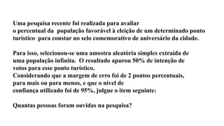 Uma pesquisa recente foi realizada para avaliar
o percentual da população favorável à eleição de um determinado ponto
turístico para constar no selo comemorativo de aniversário da cidade.
Para isso, selecionou-se uma amostra aleatória simples extraída de
uma população infinita. O resultado apurou 50% de intenção de
votos para esse ponto turístico.
Considerando que a margem de erro foi de 2 pontos percentuais,
para mais ou para menos, e que o nível de
confiança utilizado foi de 95%, julgue o item seguinte:
Quantas pessoas foram ouvidas na pesquisa?
 