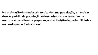 Na estimação da média aritmética de uma população, quando o
desvio padrão da população é desconhecido e o tamanho da
amostra é considerado pequeno, a distribuição de probabilidades
mais adequada é a t-student.
 