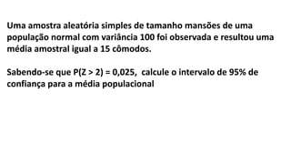 Uma amostra aleatória simples de tamanho mansões de uma
população normal com variância 100 foi observada e resultou uma
média amostral igual a 15 cômodos.
Sabendo-se que P(Z > 2) = 0,025, calcule o intervalo de 95% de
confiança para a média populacional
 