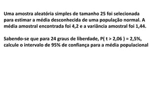 Uma amostra aleatória simples de tamanho 25 foi selecionada
para estimar a média desconhecida de uma população normal. A
média amostral encontrada foi 4,2 e a variância amostral foi 1,44.
Sabendo-se que para 24 graus de liberdade, P( t > 2,06 ) = 2,5%,
calcule o intervalo de 95% de confiança para a média populacional
 