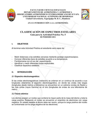 FACULTAD DE CIENCIAS ESPACIALES
              DEPARTAMENTO DE ASTRONOMIA Y ASTROFISICA
        OBSERVATORIO ASTRONÓMICO CENTROAMERICANO DE SUYAPA
             UNIVERSIDAD NACIONAL AUTÓNOMA DE HONDURAS
               Ciudad Universitaria, Tegucigalpa M. D. C., Honduras

                     AN-111 INTRODUCCIÓN A LA ASTRONOMÍA




  AF
            CLASIFICACIÓN DE ESPECTROS ESTELARES
                        Guía para la Actividad Práctica No. 5
                                    III PERIODO 2011


I.       OBJETIVOS

Al terminar esta Actividad Práctica el estudiante será capaz de:



-     Medir distancias a las estrellas cercanas mediante paralaje espectroscópico.
-     Conocer diferentes tipos de estrellas acuerdo a su temperatura.
-     Familiarizarse con el uso del espectrógrafo.
-     Identificar y medir diferentes líneas espectrales.
-     Clasificar espectros estelares.
DA
II.      INTRODUCCIÓN

2.1 Espectro electromagnético:

Si las ondas electromagnéticas (radiación) se ordenan en un continuo de acuerdo a sus
longitudes obtenemos el espectro electromagnético, en donde las ondas más largas
(longitudes desde metros a kilómetros) se encuentran en un extremo (ondas de Radio) y
las más cortas (rayos Gamma) en el otro (longitudes de ondas de una billonésima de
metro).

2.2 Teoría atómica

Los átomos poseen un núcleo que contiene la mayor parte de la masa del átomo y toda la
carga positiva. Rodeando al núcleo se encuentra un enjambre de electrones con carga
negativa. En estado estable el átomo debe ser neutro, porque la carga positiva del núcleo
se contrarresta con la carga negativa de los electrones.


                                      .                                                1
 