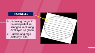 13
PARALLEL
 pahalang na guhit
na nakapaikot sa
silangan kanlurang
direksyon sa globo
 Pareho ang mga
distansya nito
 