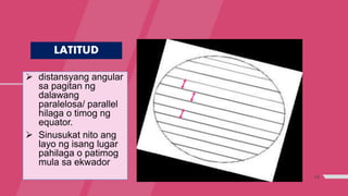 14
LATITUD
 distansyang angular
sa pagitan ng
dalawang
paralelosa/ parallel
hilaga o timog ng
equator.
 Sinusukat nito ang
layo ng isang lugar
pahilaga o patimog
mula sa ekwador
 
