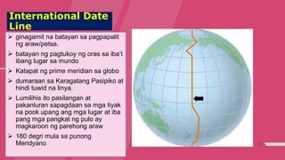 17
International Date
Line
 ginagamit na batayan sa pagpapalit
ng araw/petsa.
 batayan ng pagtukoy ng oras sa iba’t
ibang lugar sa mundo
 Katapat ng prime meridian sa globo
 dumaraan sa Karagatang Pasipiko at
hindi tuwid na linya.
 Lumilihis ito pasilangan at
pakanluran sapagdaan sa mga tiyak
na pook upang ang mga lugar at iba
pang mga pangkat ng pulo ay
magkaroon ng parehong araw
 180 degri mula sa punong
Meridyano
 