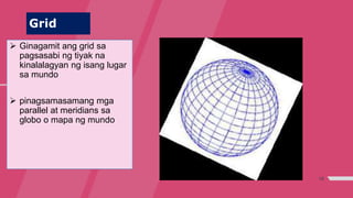 18
Grid
 Ginagamit ang grid sa
pagsasabi ng tiyak na
kinalalagyan ng isang lugar
sa mundo
 pinagsamasamang mga
parallel at meridians sa
globo o mapa ng mundo
 