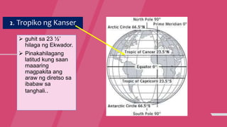 2. Tropiko ng Kanser
 guhit sa 23 ½˚
hilaga ng Ekwador.
 Pinakahilagang
latitud kung saan
maaaring
magpakita ang
araw ng diretso sa
ibabaw sa
tanghali..
 