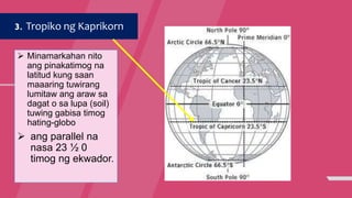 3. Tropiko ng Kaprikorn
 Minamarkahan nito
ang pinakatimog na
latitud kung saan
maaaring tuwirang
lumitaw ang araw sa
dagat o sa lupa (soil)
tuwing gabisa timog
hating-globo
 ang parallel na
nasa 23 ½ 0
timog ng ekwador.
 