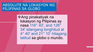ABSOLUTE NA LOKASYON NG
PILIPINAS SA GLOBO
Ang pinakatiyak na
lokasyon ng Pilipinas ay
nasa 116° 40', and 126°
34' silangang longhitud at
4° 40' and 21° 10‘ hilagang
latitud sa globo o mundo.
 