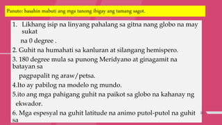Panuto: basahin mabuti ang mga tanong ibigay ang tamang sagot.
1. Likhang isip na linyang pahalang sa gitna nang globo na may
sukat
na 0 degree .
2. Guhit na humahati sa kanluran at silangang hemispero.
3. 180 degree mula sa punong Meridyano at ginagamit na
batayan sa
pagpapalit ng araw/petsa.
4.Ito ay pabilog na modelo ng mundo.
5.ito ang mga pahigang guhit na paikot sa globo na kahanay ng
ekwador.
6. Mga espesyal na guhit latitude na animo putol-putol na guhit
sa
33
 