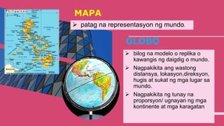 MAPA
 patag na representasyon ng mundo.
4
GLOBO
 bilog na modelo o replika o
kawangis ng daigdig o mundo.
 Nagpakikita ang wastong
distansya, lokasyon,direksyon,
hugis at sukat ng mga lugar sa
mundo.
 Nagpakikita ng tunay na
proporsyon/ ugnayan ng mga
kontinente at mga karagatan
 