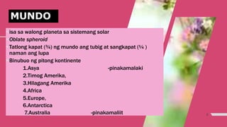 6
isa sa walong planeta sa sistemang solar
Oblate spheroid
Tatlong kapat (¾) ng mundo ang tubig at sangkapat (¼ )
naman ang lupa
Binubuo ng pitong kontinente
1.Asya -pinakamalaki
2.Timog Amerika,
3.Hilagang Amerika
4.Africa
5.Europe,
6.Antarctica
7.Australia -pinakamaliit
MUNDO
 