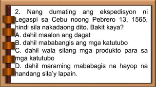 2. Nang dumating ang ekspedisyon ni
Legaspi sa Cebu noong Pebrero 13, 1565,
hindi sila nakadaong dito. Bakit kaya?
A. dahi...