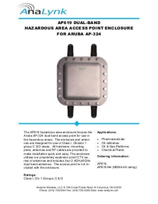 Analynk Wireless, LLC 790 Cross Pointe Road Columbus, OH 43230
Phone: (614) 755-5091 Fax: (614) 755-5093 Web: www.analynk.com
AP619 DUAL-BAND
HAZARDOUS AREA ACCESS POINT ENCLOSURE
FOR ARUBA AP-324
The AP619 hazardous area enclosure houses the
Aruba AP-324 dual band access point for use in
the hazardous areas. The enclosure and anten-
nas are designed for use in Class I, Division 1
group C & D areas. All hardware, mounting
plate, antennas and RF cables are provided to
make installation quick and easy. The enclosure
utilizes our proprietary explosion proof CTX se-
ries of antennas and includes four 2.4GHz/5GHz
dual band antennas. The access point is not in-
cluded with the enclosure.
Ratings:
Class I, Div 1 Groups, C & D
Applications:
• Pharmaceuticals
• Oil refineries
• Oil & Gas Platforms
• Chemical Plants
Ordering information:
AP619
AP619-N4 (NEMA 4X rating)