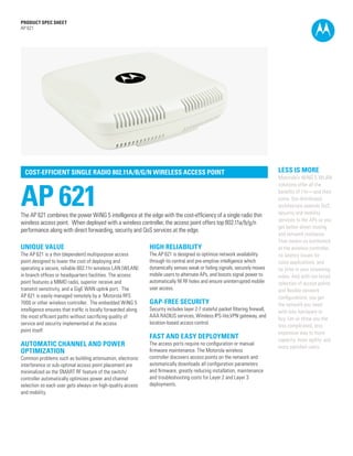 PRODUCT SPEC SHEET
AP 621




  COST-EFFICIENT SINGLE RADIO 802.11A/B/G/N WIRELESS ACCESS POINT                                                                LESS IS MORE
                                                                                                                                 Motorola’s WiNG 5 WLAN



AP 621
                                                                                                                                 solutions offer all the
                                                                                                                                 benefits of 11n—and then
                                                                                                                                 some. Our distributed
                                                                                                                                 architecture extends QoS,
The AP 621 combines the power WiNG 5 intelligence at the edge with the cost-efficiency of a single radio thin                    security and mobility
                                                                                                                                 services to the APs so you
wireless access point. When deployed with a wireless controller, the access point offers top 802.11a/b/g/n
                                                                                                                                 get better direct routing
performance along with direct forwarding, security and QoS services at the edge.
                                                                                                                                 and network resilience.
                                                                                                                                 That means no bottleneck
UNIQUE VALUE                                                   HIGH RELIABILITY                                                  at the wireless controller,
The AP 621 is a thin (dependent) multipurpose access           The AP 621 is designed to optimize network availability           no latency issues for
point designed to lower the cost of deploying and              through its central and pre-emptive intelligence which            voice applications, and
operating a secure, reliable 802.11n wireless LAN (WLAN)       dynamically senses weak or failing signals, securely moves        no jitter in your streaming
in branch offices or headquarters facilities. The access       mobile users to alternate APs, and boosts signal power to         video. And with our broad
point features a MIMO radio, superior receive and              automatically fill RF holes and ensure uninterrupted mobile       selection of access points
transmit sensitivity, and a GigE WAN uplink port. The          user access.                                                      and flexible network
AP 621 is easily managed remotely by a Motorola RFS                                                                              configurations, you get
7000 or other wireless controller. The embedded WiNG 5         GAP-FREE SECURITY                                                 the network you need
intelligence ensures that traffic is locally forwarded along   Security includes layer 2-7 stateful packet filtering firewall,   with less hardware to
the most efficient paths without sacrificing quality of        AAA RADIUS services, Wireless IPS-lite,VPN gateway, and
                                                                                                                                 buy. Let us show you the
service and security implemented at the access                 location-based access control.
                                                                                                                                 less complicated, less
point itself.                                                                                                                    expensive way to more
                                                               FAST AND EASY DEPLOYMENT                                          capacity, more agility, and
AUTOMATIC CHANNEL AND POWER                                    The access ports require no configuration or manual
                                                                                                                                 more satisfied users.
OPTIMIZATION                                                   firmware maintenance. The Motorola wireless
Common problems such as building attenuation, electronic       controller discovers access points on the network and
interference or sub-optimal access point placement are         automatically downloads all configuration parameters
minimalized as the SMART RF feature of the switch/             and firmware, greatly reducing installation, maintenance
controller automatically optimizes power and channel           and troubleshooting costs for Layer 2 and Layer 3
selection so each user gets always-on high-quality access      deployments.
and mobility.




                                                                                                                                                      PAGE 1
 