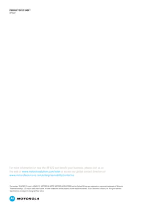 PRODUCT SPEC SHEET
AP 622




For more information on how the AP 622 can benefit your business, please visit us on
the web at www.motorolasolutions.com/wlan or access our global contact directory at
www.motorolasolutions.com/enterprisemobility/contactus


Part number: SS-AP622. Printed in USA 01/12. MOTOROLA, MOTO, MOTOROLA SOLUTIONS and the Stylized M Logo are trademarks or registered trademarks of Motorola
Trademark Holdings, LLC and are used under license. All other trademarks are the property of their respective owners. ©2012 Motorola Solutions, Inc. All rights reserved.
Specifications are subject to change without notice.
 