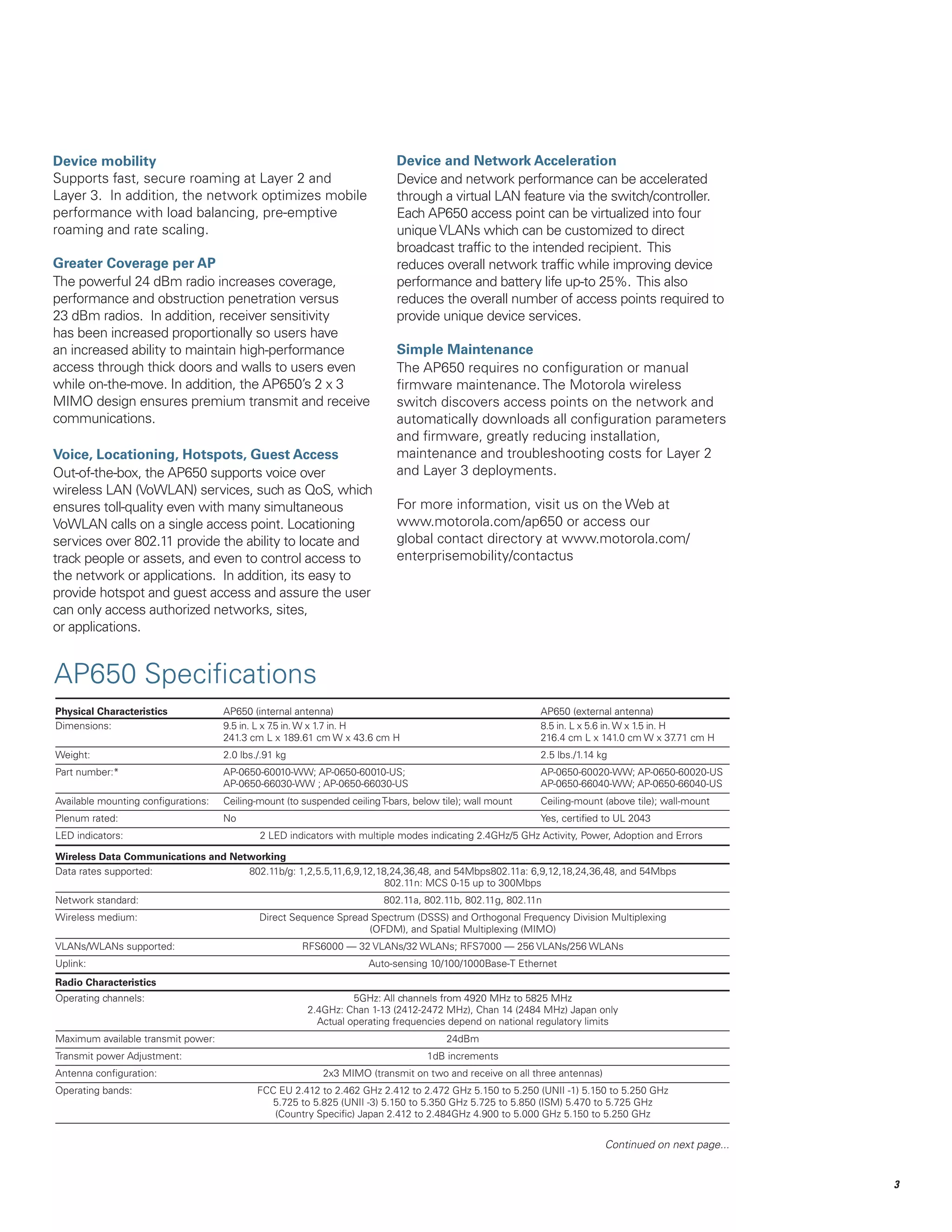 Device mobility
Supports fast, secure roaming at Layer 2 and
Layer 3. In addition, the network optimizes mobile
performance with load balancing, pre-emptive
roaming and rate scaling.
Greater Coverage per AP
The powerful 24 dBm radio increases coverage,
performance and obstruction penetration versus
23 dBm radios. In addition, receiver sensitivity
has been increased proportionally so users have
an increased ability to maintain high-performance
access through thick doors and walls to users even
while on-the-move. In addition, the AP650’s 2 x 3
MIMO design ensures premium transmit and receive
communications.
Voice, Locationing, Hotspots, Guest Access
Out-of-the-box, the AP650 supports voice over
wireless LAN (VoWLAN) services, such as QoS, which
ensures toll-quality even with many simultaneous
VoWLAN calls on a single access point. Locationing
services over 802.11 provide the ability to locate and
track people or assets, and even to control access to
the network or applications. In addition, its easy to
provide hotspot and guest access and assure the user
can only access authorized networks, sites,
or applications.

Device and Network Acceleration
Device and network performance can be accelerated
through a virtual LAN feature via the switch/controller.
Each AP650 access point can be virtualized into four
unique VLANs which can be customized to direct
broadcast traffic to the intended recipient. This
reduces overall network traffic while improving device
performance and battery life up-to 25%. This also
reduces the overall number of access points required to
provide unique device services.
Simple Maintenance
The AP650 requires no configuration or manual
firmware maintenance. The Motorola wireless
switch discovers access points on the network and
automatically downloads all configuration parameters
and firmware, greatly reducing installation,
maintenance and troubleshooting costs for Layer 2
and Layer 3 deployments.
For more information, visit us on the Web at
www.motorola.com/ap650 or access our
global contact directory at www.motorola.com/
enterprisemobility/contactus

AP650 Specifications
Physical Characteristics	
Dimensions: 	
	

AP650 (internal antenna) 		
9.5 in. L x 7 in. W x 1.7 in. H 		
.5
241.3 cm L x 189.61 cm W x 43.6 cm H		

AP650 (external antenna)
8.5 in. L x 5.6 in. W x 1.5 in. H
216.4 cm L x 141.0 cm W x 37 cm H
.71

Weight: 	

2.0 lbs./.91 kg 		

2.5 lbs./1.14 kg

Part number:*	
	

AP-0650-60010-WW; AP-0650-60010-US; 		
AP-0650-66030-WW ; AP-0650-66030-US		

AP-0650-60020-WW; AP-0650-60020-US
AP-0650-66040-WW; AP-0650-66040-US

Available mounting configurations: 	 Ceiling-mount (to suspended ceiling T-bars, below tile); wall mount	

Ceiling-mount (above tile); wall-mount

Plenum rated:	

Yes, certified to UL 2043

No 		

LED indicators: 	

2 LED indicators with multiple modes indicating 2.4GHz/5 GHz Activity, Power, Adoption and Errors

Wireless Data Communications and Networking
Data rates supported: 		
802.11b/g: 1,2,5.5,11,6,9,12,18,24,36,48, and 54Mbps802.11a: 6,9,12,18,24,36,48, and 54Mbps
		
802.11n: MCS 0-15 up to 300Mbps
Network standard: 		

802.11a, 802.11b, 802.11g, 802.11n

Wireless medium: 		
		

Direct Sequence Spread Spectrum (DSSS) and Orthogonal Frequency Division Multiplexing
(OFDM), and Spatial Multiplexing (MIMO)

VLANs/WLANs supported:		

RFS6000 — 32 VLANs/32 WLANs; RFS7000 — 256 VLANs/256 WLANs

Uplink: 		

Auto-sensing 10/100/1000Base-T Ethernet

Radio Characteristics
Operating channels: 		
		
		

5GHz: All channels from 4920 MHz to 5825 MHz
2.4GHz: Chan 1-13 (2412-2472 MHz), Chan 14 (2484 MHz) Japan only
Actual operating frequencies depend on national regulatory limits

Maximum available transmit power:		

24dBm

Transmit power Adjustment:		

1dB increments

Antenna configuration:		

2x3 MIMO (transmit on two and receive on all three antennas)

Operating bands:		
		
		

FCC EU 2.412 to 2.462 GHz 2.412 to 2.472 GHz 5.150 to 5.250 (UNII -1) 5.150 to 5.250 GHz
5.725 to 5.825 (UNII -3) 5.150 to 5.350 GHz 5.725 to 5.850 (ISM) 5.470 to 5.725 GHz
(Country Specific) Japan 2.412 to 2.484GHz 4.900 to 5.000 GHz 5.150 to 5.250 GHz

Continued on next page...


 