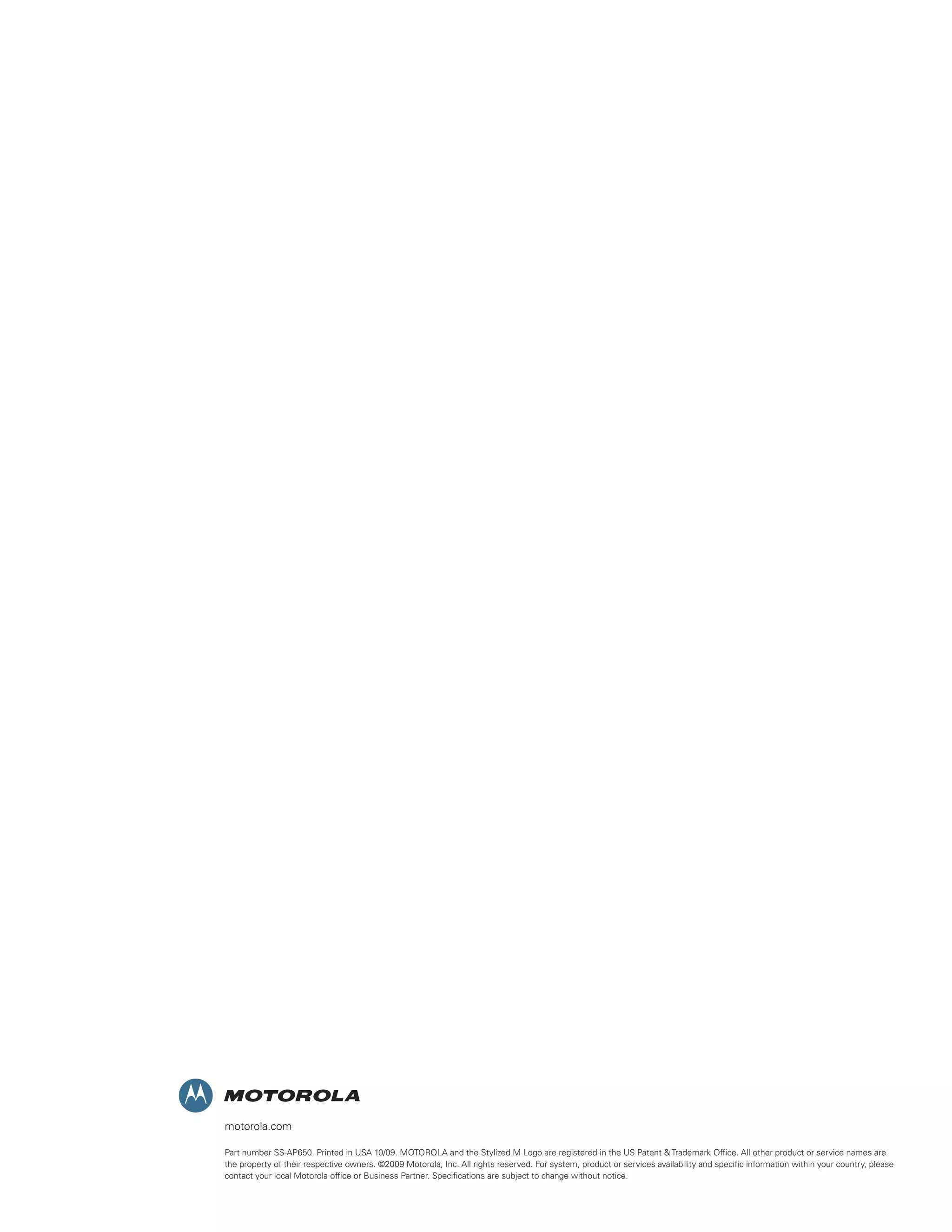 motorola.com
Part number SS-AP650. Printed in USA 10/09. MOTOROLA and the Stylized M Logo are registered in the US Patent  Trademark Office. All other product or service names are
the property of their respective owners. ©2009 Motorola, Inc. All rights reserved. For system, product or services availability and specific information within your country, please
contact your local Motorola office or Business Partner. Specifications are subject to change without notice.

 