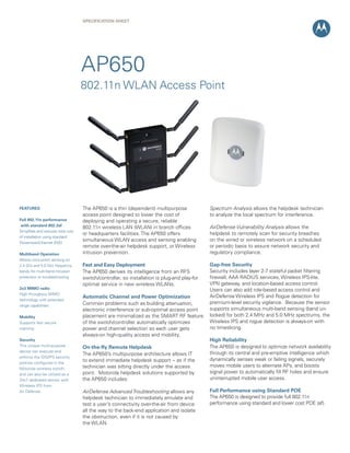 SPECIFICATION Sheet

AP650
802.11n WLAN Access Point

FEATURES
Full 802.11n performance
with standard 802.3af
Simplifies and reduces total cost
of installation using standard
Power-over-Ethernet (PoE)
Multiband Operation
Allows concurrent sensing on
2.4 Ghz and 5.0 Ghz frequency
bands for multi-band intrusion
protection or troubleshooting
2x3 MIMO radio
High throughput MIMO
technology with extended
range capabilities
Mobility
Supports fast secure
roaming
Security
This unique multi-purpose
device can execute and
enforce the IDS/IPS security
policies configured in the
Motorola wireless switch,
and can also be utilized as a
24x7 dedicated sensor with
Wireless IPS from
Air Defense

The AP650 is a thin (dependent) multipurpose
access point designed to lower the cost of
deploying and operating a secure, reliable
802.11n wireless LAN (WLAN) in branch offices
or headquarters facilities. The AP650 offers
simultaneous WLAN access and sensing enabling
remote over-the-air helpdesk support, or Wireless
intrusion prevention.

Spectrum Analysis allows the helpdesk technician
to analyze the local spectrum for interference.

Fast and Easy Deployment
The AP650 derives its intelligence from an RFS
switch/controller, so installation is plug-and play-for
optimal service in new wireless WLANs.

Gap-free Security
Security includes layer 2-7 stateful packet filtering
firewall, AAA RADIUS services, Wireless IPS-lite,
VPN gateway, and location-based access control.
Users can also add role-based access control and
AirDefense Wireless IPS and Rogue detection for
premium-level security vigilance. Because the sensor
supports simultaneous multi-band sensing (band unlocked) for both 2.4 MHz and 5.0 MHz spectrums, the
Wireless IPS and rogue detection is always-on with
no timeslicing.

Automatic Channel and Power Optimization
Common problems such as building attenuation,
electronic interference or sub-optimal access point
placement are minimalized as the SMART RF feature
of the switch/controller automatically optimizes
power and channel selection so each user gets
always-on high-quality access and mobility.
On-the-fly Remote Helpdesk
The AP650’s multipurpose architecture allows IT
to extend immediate helpdesk support -- as if the
technician was sitting directly under the access
point. Motorola helpdesk solutions supported by
the AP650 includes:

AirDefense Advanced Troubleshooting allows any 	
helpdesk technician to immediately emulate and
test a user’s connectivity over-the-air from device
all the way to the back-end application and isolate
the obstruction, even if it is not caused by
the WLAN.

AirDefense Vulnerability Analysis allows the
helpdesk to remotely scan for security breaches
on the wired or wireless network on a scheduled
or periodic basis to assure network security and
regulatory compliance.

High Reliability
The AP650 is designed to optimize network availability
through its central and pre-emptive intelligence which
dynamically senses weak or failing signals, securely
moves mobile users to alternate APs, and boosts
signal power to automatically fill RF holes and ensure
uninterrupted mobile user access.
Full Performance using Standard POE
The AP650 is designed to provide full 802.11n
performance using standard and lower cost POE (af).

 
