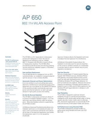 SPECIFICATION SHEET

AP 650
802.11n WLAN Access Point

FEATURES
Full 802.11n performance
with standard 802.3af
Simplifies and reduces total cost
of installation using standard
Power-over-Ethernet (PoE)
One or two radio option
Helps reduce costs for single
band networks
Multiband Operation
Allows concurrent sensing on
2.4 Ghz and 5.0 Ghz frequency
bands for multi-band intrusion
protection or troubleshooting
2x3 MIMO radio
High throughput MIMO
technology with extended
range capabilities
Mobility
Supports fast secure
roaming
Security
This unique multi-purpose
device can execute and
enforce the IDS/IPS security
policies configured in the
Motorola wireless switch,
and can also be utilized as a
24x7 dedicated sensor with
Wireless IPS from
Air Defense

The AP 650 is a thin (dependent) multipurpose
access point designed to lower the cost of
deploying and operating a secure, reliable
802.11n wireless LAN (WLAN) in branch offices
or headquarters facilities. The AP 650 offers
simultaneous WLAN access and sensing enabling
remote over-the-air helpdesk support, or Wireless
intrusion prevention.

Spectrum Analysis allows the helpdesk technician
to analyze the local spectrum for interference.

Fast and Easy Deployment
The AP 650 derives its intelligence from an RFS
switch/controller, so installation is plug-and play-for
optimal service in new wireless WLANs.

Gap-free Security
Security includes layer 2-7 stateful packet filtering
firewall, AAA RADIUS services, Wireless IPS-lite,
VPN gateway, and location-based access control.
Users can also add role-based access control and
AirDefense Wireless IPS and Rogue detection for
premium-level security vigilance. Because the sensor
supports simultaneous multi-band sensing (band unlocked) for both 2.4 MHz and 5.0 MHz spectrums, the
Wireless IPS and rogue detection is always-on with
no timeslicing.

Automatic Channel and Power Optimization
Common problems such as building attenuation,
electronic interference or sub-optimal access point
placement are minimalized as the SMART RF feature
of the switch/controller automatically optimizes
power and channel selection so each user gets
always-on high-quality access and mobility.
On-the-fly Remote Helpdesk
The AP 650’s multipurpose architecture allows IT
to extend immediate helpdesk support -- as if the
technician was sitting directly under the access
point. Motorola helpdesk solutions supported by
the AP 650 includes:

AirDefense Advanced Troubleshooting allows any 	
helpdesk technician to immediately emulate and
test a user’s connectivity over-the-air from device
all the way to the back-end application and isolate
the obstruction, even if it is not caused by
the WLAN.

AirDefense Vulnerability Analysis allows the
helpdesk to remotely scan for security breaches
on the wired or wireless network on a scheduled
or periodic basis to assure network security and
regulatory compliance.

High Reliability
The AP 650 is designed to optimize network
availability through its central and pre-emptive
intelligence which dynamically senses weak or failing
signals, securely moves mobile users to alternate
APs, and boosts signal power to automatically fill RF
holes and ensure uninterrupted mobile user access.
Full Performance using Standard POE
The AP 650 is designed to provide full 802.11n
performance using standard and lower cost POE
802.3 (af).

 