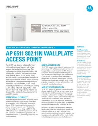 PRODUCT SPEC SHEET
AP-6511 WALLPLATE AP

POWERFUL 802.11 A/B/G/N, 2X2 MIMO, 26DBM
FAST
INSTALLS IN MINUTES
EASY
SELF OPTIMIZING VIRTUAL CONTROLLER

POWERFUL WI-FI FOR HOTELS, DORMITORIES AND HOSPITALS

AP 6511 802.11N WALLPLATE
ACCESS POINT
The AP 6511 was designed to be installed in any
location; plenum space, flush to a wall surface,
or over a structured wiring telecom box.  This
intelligent product design allows the wireless LAN
to be installed in minutes, not hours, to support a
range of mobile devices such as laptops, tablets,
and smartphones.  In multiple dwelling units such as
hotels; high attenuation fire walls, mirrors, plumbing
and ceramic tile can require extensive planning for
the wireless LAN.  Because the AP 6511 can be
installed by standard service personnel using existing
CAT5/6 cabling in the wall, deployment is a snap. 
The AP’s sleek “hide in sight” design and small size
blends with the room aesthetics, very important for
hospitality markets.

OPERATIONAL FLEXIBILITY

Motorola WiNG 5 software provides self-healing SmartRF
and adaptive AP architecture to optimize the network
performance and ensure 100% uptime for connected
devices.  WiNG 5 adaptive architecture ensures the
network continues to operate even if the Controller
fails.  The high performance design and 802.11n 2X2
MIMO radio covers six to ten hotel guest rooms. The AP
6511 supports all current 802.11a/b/g/n devices with
role based access, 802.1x, fast roaming, WMM QoS, and
intrusion detection.

MODULAR FLEXIBILITY

The AP 6511 features a snap-in port for any keystone style
connector e.g. RJ11 or TV coax, so multiple services can
be supported on a single integrated AP 6511. Because
guest rooms often require additional Ethernet ports for
voice service, minibar monitoring or even guest wireline;
a snap-on three port Ethernet module is available to
easily expand the number of available ports. The rapid
installation is predictable and repeatable across multiple
properties. Installation in minutes rather than hours will
dramatically lower deployment costs.

ARCHITECTURE FLEXIBILITY

The AP 6511 includes self optimizing intelligent Controller
AP code, so a single AP 6511 can serve as a master for up
to 24 dependant AP 6511 access points. Small properties
and facilities will have all the benefits of a centralized RF
controller - automatic adoption and centralized configuration
- without the cost of a dedicated switch. With WiNG 5
intelligence, any AP 6511 can be managed by a Motorola
RFS series controller for coordinated quality at the edge and
massive scalability across indoor and outdoor WLANs.

FEATURES
High Power Radio
26dBm and high receive
sensitivity supports any
wireless device; from high
powered stations to low
power mobile devices.
Sleek Design
The tiny size and modular
design allows the AP 6511
to be adapted to multiple
applications. The universal
mounting system can be
installed anywhere - in a
hotel guest room or in a
hallway or lobby.
Scalable Management
Designate one AP 6511
to act as an RF Controller
for a network of up to 25
AP 6511s. Ideally suited
to small facilities, the
Controller AP features
auto-adoption, autoconfiguration, central
diagnostics, and SmartRF
tuning to maximize
performance and provide
redundant, self-healing
coverage.

Each radio in an AP 6511 can be repurposed as a sensor
for AirDefense connectivity troubleshooting and spectrum
analysis in real-time, so the level-1 technician in the
network operations center can immediately respond to user
issues and provide highly useful, real-time troubleshooting
without the expense of placing separate, fixed sensors.
PAGE 1

 
