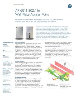 SPECIFICATION Sheet

AP 6511 802.11n
Wall Plate Access Point
Powerful Wi-Fi for hotels, dormitories, hospitals and other multiple
dwelling units that is fast and easy to deploy and manage
Conventional access points (AP) can be challenging to deploy in the
hallways of multiple dwelling units and require careful planning, drilling
holes, pulling cable and installing ceiling brackets. In addition, high
attenuation factors obstruct hallway APs including fire walls, mirrors,
plumbing, and bathroom tile. The AP 6511 can be installed in the guest
room in minutes, not hours, by standard service personnel using existing
CAT5/6 cabling in the walls. The product’s sleek “hide in sight” design
and small size matches the décor of any room. The universal mounting
bracket can be installed on any wall surface or a structured wiring
telecom box in minutes.

Features/ Benefits
Powerful
802.1 1a/b/g/n,
2x2 MIMO, 26dBm

Fast
Snap-on install in minutes

Easy
Self optimizing 	
virtual controller

Sleek Design
Low-profile, modular design enables a guest room
wireless LAN without
disrupting operations.

Multiple Dwelling Unit
(MDU) Design
Unique design and
deployment provides
better coverage in
MDUs such
as hotels. Centrally
manage the network
from a cluster manager,
RF controller, or
AirDefense Services
Platform

Cluster Manager
Manage a network of up
to 25 AP 6511s from the
native controller code
integrated into the APs.
Automatic cluster
manager election, or
administrator selection.

Operation Flexibility
The native SMART RF feature continually tunes power
and channels to ensure top performance without
operator intervention. In addition, failover is seamless
and automatic, as user sessions will move to functioning
access points that adjust their power to compensate
for the loss of a neighboring access point. The 802.11n
MIMO technology along with Motorola’s optimized radio
design covers six to ten rooms from any CAT5/6 wiring
location. The AP 6511 supports all current 802.11a/b/g/n
devices with role based access control, 802.1x on wireless
and wired ports, fast roaming, WMM QoS, intrusion
prevention, and other enterprise WLAN services.

be managed by the RFS series of controllers for very high
scalability (thousands of APs), simplified management,
and seamless wireless networks, including the Motorola
indoor and outdoor access points.
Each radio in an AP 6511 can be repurposed as a sensor
for AirDefense connectivity troubleshooting and spectrum
analysis in realtime, so the level-1 technician in the
network operations center can immediately respond
to user issues and provide highly useful, real-time
troubleshooting without the expense of placing separate,
fixed sensors.

Modular Flexibility
The AP 6511 features a snap-in port for any keystone style
connector (e.g. RJ11 or TV coax), so multiple services can
be supported on a single integrated AP 6511. Because
guest rooms often require additional Ethernet ports for
voice service, minibar monitoring or even guest wireline,
a snap-on three-port Ethernet module is available to easily
expand the number of available ports. The rapid installation
is predictable and repeatable across multiple properties.
Rapid and convenient installation provides predictable
performance to dramatically lower deployment costs.
Architecture Flexibility
The AP 6511 includes self optimizing intelligent controller
AP code, so any single AP 6511 can serve as a master
for up-to 25 AP 6511 access points. Small properties
and facilities will have all the benefits of a centralized
RF controller - automatic adoption and centralized
configuartion - without the cost of a dedicated switch. And
because the operating system is Motorola’s Wi-NG , it can

Hallway Installed AP
Extensive Planning Disruptive
Installation Expensive cable pull

Guest Room Installed AP
Rapid Deployment
Uses Existing CAT5/6 Cabling
Integrated Controller

 