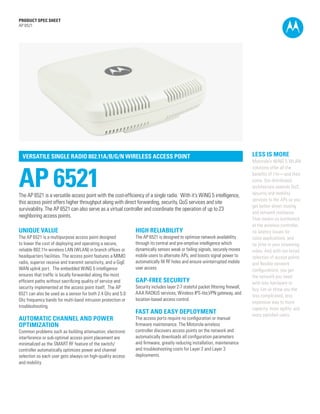 PRODUCT SPEC SHEET
AP 6521




  VERSATILE SINGLE RADIO 802.11A/B/G/N WIRELESS ACCESS POINT                                                                     LESS IS MORE
                                                                                                                                 Motorola’s WiNG 5 WLAN



AP 6521
                                                                                                                                 solutions offer all the
                                                                                                                                 benefits of 11n—and then
                                                                                                                                 some. Our distributed
                                                                                                                                 architecture extends QoS,
The AP 6521 is a versatile access point with the cost-efficiency of a single radio. With it’s WiNG 5 intelligence,               security and mobility
                                                                                                                                 services to the APs so you
this access point offers higher throughput along with direct forwarding, security, QoS services and site
                                                                                                                                 get better direct routing
survivability. The AP 6521 can also serve as a virtual controller and coordinate the operation of up to 23
                                                                                                                                 and network resilience.
neighboring access points.
                                                                                                                                 That means no bottleneck
                                                                                                                                 at the wireless controller,
UNIQUE VALUE                                                   HIGH RELIABILITY                                                  no latency issues for
The AP 6521 is a multipurpose access point designed            The AP 6521 is designed to optimize network availability          voice applications, and
to lower the cost of deploying and operating a secure,         through its central and pre-emptive intelligence which            no jitter in your streaming
reliable 802.11n wireless LAN (WLAN) in branch offices or      dynamically senses weak or failing signals, securely moves        video. And with our broad
headquarters facilities. The access point features a MIMO      mobile users to alternate APs, and boosts signal power to         selection of access points
radio, superior receive and transmit sensitivity, and a GigE   automatically fill RF holes and ensure uninterrupted mobile       and flexible network
WAN uplink port. The embedded WiNG 5 intelligence              user access.                                                      configurations, you get
ensures that traffic is locally forwarded along the most                                                                         the network you need
efficient paths without sacrificing quality of service and     GAP-FREE SECURITY                                                 with less hardware to
security implemented at the access point itself. The AP        Security includes layer 2-7 stateful packet filtering firewall,
                                                                                                                                 buy. Let us show you the
6521 can also be used as a sensor for both 2.4 Ghz and 5.0     AAA RADIUS services, Wireless IPS-lite,VPN gateway, and
                                                                                                                                 less complicated, less
Ghz frequency bands for multi-band intrusion protection or     location-based access control.
                                                                                                                                 expensive way to more
troubleshooting.                                                                                                                 capacity, more agility, and
                                                               FAST AND EASY DEPLOYMENT                                          more satisfied users.
AUTOMATIC CHANNEL AND POWER                                    The access ports require no configuration or manual
OPTIMIZATION                                                   firmware maintenance. The Motorola wireless
Common problems such as building attenuation, electronic       controller discovers access points on the network and
interference or sub-optimal access point placement are         automatically downloads all configuration parameters
minimalized as the SMART RF feature of the switch/             and firmware, greatly reducing installation, maintenance
controller automatically optimizes power and channel           and troubleshooting costs for Layer 2 and Layer 3
selection so each user gets always-on high-quality access      deployments.
and mobility.




                                                                                                                                                      PAGE 1
 