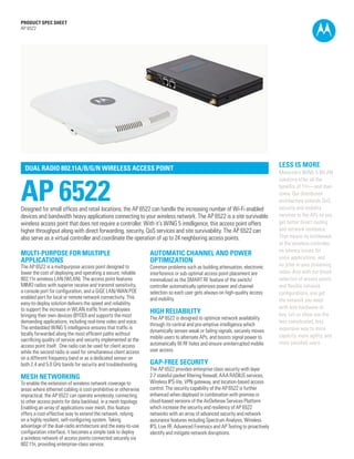 PRODUCT SPEC SHEET
AP 6522




  DUAL RADIO 802.11A/B/G/N WIRELESS ACCESS POINT
                                                                                                                                  LESS IS MORE
                                                                                                                                  Motorola’s WiNG 5 WLAN



AP 6522
                                                                                                                                  solutions offer all the
                                                                                                                                  benefits of 11n—and then
                                                                                                                                  some. Our distributed
                                                                                                                                  architecture extends QoS,
Designed for small offices and retail locations, the AP 6522 can handle the increasing number of Wi-Fi enabled                    security and mobility
devices and bandwidth heavy applications connecting to your wireless network. The AP 6522 is a site survivable                    services to the APs so you
wireless access point that does not require a controller. With it’s WiNG 5 intelligence, this access point offers                 get better direct routing
higher throughput along with direct forwarding, security, QoS services and site survivability. The AP 6522 can                    and network resilience.
also serve as a virtual controller and coordinate the operation of up to 24 neighboring access points.                            That means no bottleneck
                                                                                                                                  at the wireless controller,
                                                                                                                                  no latency issues for
MULTI-PURPOSE FOR MULTIPLE                                       AUTOMATIC CHANNEL AND POWER
                                                                                                                                  voice applications, and
APPLICATIONS                                                     OPTIMIZATION
The AP 6522 is a multipurpose access point designed to           Common problems such as building attenuation, electronic         no jitter in your streaming
lower the cost of deploying and operating a secure, reliable     interference or sub-optimal access point placement are           video. And with our broad
802.11n wireless LAN (WLAN). The access point features           minimalized as the SMART RF feature of the switch/               selection of access points
MIMO radios with superior receive and transmit sensitivity,      controller automatically optimizes power and channel             and flexible network
a console port for configuration, and a GiGE LAN/WAN POE         selection so each user gets always-on high-quality access        configurations, you get
enabled port for local or remote network connectivity. This      and mobility.                                                    the network you need
easy-to-deploy solution delivers the speed and reliability
to support the increase in WLAN traffic from employees                                                                            with less hardware to
                                                                 HIGH RELIABILITY                                                 buy. Let us show you the
bringing their own devices (BYOD) and supports the most          The AP 6522 is designed to optimize network availability
demanding applications, including real-time video and voice.                                                                      less complicated, less
                                                                 through its central and pre-emptive intelligence which
The embedded WiNG 5 intelligence ensures that traffic is                                                                          expensive way to more
                                                                 dynamically senses weak or failing signals, securely moves
locally forwarded along the most efficient paths without                                                                          capacity, more agility, and
sacrificing quality of service and security implemented at the   mobile users to alternate APs, and boosts signal power to
                                                                 automatically fill RF holes and ensure uninterrupted mobile      more satisfied users.
access point itself. One radio can be used for client access
while the second radio is used for simultaneous client access    user access.
on a different frequency band or as a dedicated sensor on
both 2.4 and 5.0 GHz bands for security and troubleshooting.     GAP-FREE SECURITY
                                                                 The AP 6522 provides enterprise class security with layer
MESH NETWORKING                                                  2-7 stateful packet filtering firewall, AAA RADIUS services,
To enable the extension of wireless network coverage to          Wireless IPS-lite, VPN gateway, and location-based access
areas where ethernet cabling is cost-prohibitive or otherwise    control. The security capability of the AP 6522 is further
impractical, the AP 6522 can operate wirelessly, connecting      enhanced when deployed in combination with premise or
to other access points for data backhaul, in a mesh topology.    cloud-based versions of the AirDefense Services Platform
Enabling an array of applications over mesh, this feature        which increase the security and resiliency of AP 6522
offers a cost-effective way to extend the network, relying       networks with an array of advanced security and network
on a highly resilient, self-configuring system. Taking           assurance features including Spectrum Analysis, Wireless
advantage of the dual-radio architecture and the easy-to-use     IPS, Live RF, Advanced Forensics and AP Testing to proactively
configuration interface, it becomes a simple task to deploy      identify and mitigate network disruptions.
a wireless network of access points connected securely via                                                                                             PAGE 1

802.11n, providing enterprise-class service.
 
