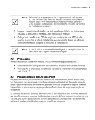 Installazione hardware 5




               NOTA     Nei numeri parte sopra riportati, le XX rappresentano il codice paese
                        a 2 cifre che specifica il paese per il quale il modello è stato progettato.
                        Il codice paese "WW" rappresenta un modello universale. La lettera
                        O che precede il codice paese a 2 cifre indica che il modello è progettato
                        per l'installazione in esterni.

      3. Leggere i rapporti di analisi della rete e di sopralluogo del sito per determinare
         il luogo e la posizione di montaggio dell'Access Point AP6532.
      4. Collegare un cavo Ethernet CAT-5 o migliore a un'alimentazione 802.3af e far
         scorrere il cavo fino al sito di installazione. Assicurarsi che il cavo sia allentato
         sufficientemente per eseguire le operazioni di installazione.

               NOTA     In caso di utilizzo in ambiente Ethernet Gigabit, si consiglia l'utilizzo del
                        cavo CAT-5e o CAT-6 per il funzionamento Gigabit.


2.2       Precauzioni
Prima di installare un Access Point modello AP6532, verificare le seguenti condizioni:
      •   Motorola Solutions consiglia di non installare l'unità AP6532 in aree umide o polverose.
      •   Verificare che la temperatura nell'ambiente sia costante e rientri nell'intervallo compreso
          tra 0 °C e 50 °C.

2.3       Posizionamento dell'Access Point
Per prestazioni ottimali, installare l'Access Point lontano da trasformatori, motori ad alto carico,
luci fluorescenti, forni a microonde, frigoriferi e altri apparecchi industriali. Se metallo, cemento,
pareti o pavimenti bloccano la trasmissione, potrebbe verificarsi una perdita di segnale. Installare
l'Access Point in un'area aperta o aggiungere Access Point in base alle esigenze per migliorare
la copertura.
La copertura dell'antenna è analoga all'illuminazione. È possibile che un'area illuminata da lontano
non sia sufficientemente luminosa. Un'illuminazione eccessiva dell'area potrebbe ridurre la copertura
e creare zone scure. Il posizionamento uniforme dell'antenna in un'area (come il posizionamento
uniforme di una lampadina) fornisce una copertura efficace e regolare.
 