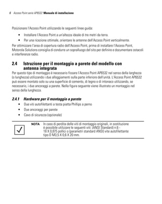 6 Access Point serie AP6532: Manuale di installazione




  Posizionare l'Access Point utilizzando le seguenti linee guida:
       • Installare l'Access Point a un'altezza ideale di tre metri da terra.
       • Per una ricezione ottimale, orientare le antenne dell'Access Point verticalmente.
  Per ottimizzare l'area di copertura radio dell'Access Point, prima di installare l'Access Point,
  Motorola Solutions consiglia di condurre un sopralluogo del sito per definire e documentare ostacoli
  e interferenze radio.

  2.4       Istruzione per il montaggio a parete del modello con
            antenna integrata
  Per questo tipo di montaggio è necessario fissare l'Access Point AP6532 nel senso della larghezza
  (o lunghezza) utilizzando i due alloggiamenti sulla parte inferiore dell'unità. L'Access Point AP6532
  può essere montato solo su una superficie di cemento, di legno o di intonaco utilizzando, se
  necessario, i due ancoraggi a parete. Nella figura seguente viene illustrato un montaggio nel
  senso della lunghezza.

  2.4.1     Hardware per il montaggio a parete
        •   Due viti autofilettanti a testa piatta Phillips a perno
        •   Due ancoraggi per parete
        •   Cavo di sicurezza (opzionale)

                  NOTA      In caso di perdita delle viti di montaggio originali, in sostituzione
                            è possibile utilizzare le seguenti viti: (ANSI Standard) n.6 -
                            18 X 0,875 pollici o (parametri standard ANSI) vite autofilettante
                            tipo D M3,5 X 0,6 X 20 mm.
 