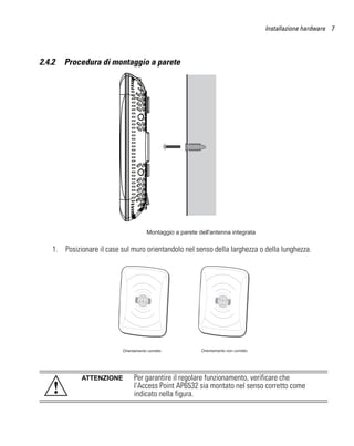 Installazione hardware 7




2.4.2   Procedura di montaggio a parete




                                         Montaggio a parete dell'antenna integrata

    1. Posizionare il case sul muro orientandolo nel senso della larghezza o della lunghezza.




                            Orientamento corretto            Orientamento non corretto




              ATTENZIONE          Per garantire il regolare funzionamento, verificare che
    !                             l'Access Point AP6532 sia montato nel senso corretto come
                                  indicato nella figura.
 