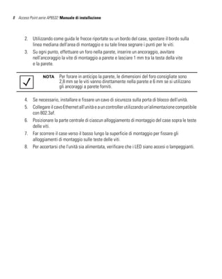 8 Access Point serie AP6532: Manuale di installazione




       2. Utilizzando come guida le frecce riportate su un bordo del case, spostare il bordo sulla
          linea mediana dell'area di montaggio e su tale linea segnare i punti per le viti.
       3. Su ogni punto, effettuare un foro nella parete, inserire un ancoraggio, avvitare
          nell'ancoraggio la vite di montaggio a parete e lasciare 1 mm tra la testa della vite
          e la parete.

                  NOTA      Per forare in anticipo la parete, le dimensioni del foro consigliate sono
                            2,8 mm se le viti vanno direttamente nella parete e 6 mm se si utilizzano
                            gli ancoraggi a parete forniti.

       4. Se necessario, installare e fissare un cavo di sicurezza sulla porta di blocco dell'unità.
       5. Collegare il cavo Ethernet all'unità e a un controller utilizzando un'alimentazione compatibile
          con 802.3af.
       6. Posizionare la parte centrale di ciascun alloggiamento di montaggio del case sopra le teste
          delle viti.
       7. Far scorrere il case verso il basso lungo la superficie di montaggio per fissare gli
          alloggiamenti di montaggio sulle teste delle viti.
       8. Per accertarsi che l'unità sia alimentata, verificare che i LED siano accesi o lampeggianti.
 