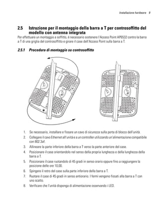 Installazione hardware 9




2.5       Istruzione per il montaggio della barra a T per controsoffitto del
          modello con antenna integrata
Per effettuare un montaggio a soffitto, è necessario sostenere l'Access Point AP6532 contro la barra
a T di una griglia del controsoffitto e girare il case dell'Access Point sulla barra a T.

2.5.1     Procedura di montaggio su controsoffitto




      1. Se necessario, installare e fissare un cavo di sicurezza sulla porta di blocco dell'unità.
      2. Collegare il cavo Ethernet all'unità e a un controller utilizzando un'alimentazione compatibile
         con 802.3af.
      3. Allineare la parte inferiore della barra a T verso la parte anteriore del case.
      4. Posizionare il case orientandolo nel senso della propria lunghezza e della lunghezza della
         barra a T.
      5. Posizionare il case ruotandolo di 45 gradi in senso orario oppure fino a raggiungere la
         posizione delle ore 10,00.
      6. Spingere il retro del case sulla parte inferiore della barra a T.
      7. Ruotare il case di 45 gradi in senso antiorario. I fermi vengono fissati alla barra a T con
         uno scatto.
      8. Verificare che l'unità disponga di alimentazione osservando i LED.
 