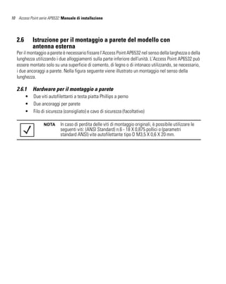 10 Access Point serie AP6532: Manuale di installazione




   2.6       Istruzione per il montaggio a parete del modello con
             antenna esterna
   Per il montaggio a parete è necessario fissare l'Access Point AP6532 nel senso della larghezza o della
   lunghezza utilizzando i due alloggiamenti sulla parte inferiore dell'unità. L'Access Point AP6532 può
   essere montato solo su una superficie di cemento, di legno o di intonaco utilizzando, se necessario,
   i due ancoraggi a parete. Nella figura seguente viene illustrato un montaggio nel senso della
   lunghezza.

   2.6.1     Hardware per il montaggio a parete
         •   Due viti autofilettanti a testa piatta Phillips a perno
         •   Due ancoraggi per parete
         •   Filo di sicurezza (consigliato) e cavo di sicurezza (facoltativo)

                   NOTA      In caso di perdita delle viti di montaggio originali, è possibile utilizzare le
                             seguenti viti: (ANSI Standard) n.6 - 18 X 0,875 pollici o (parametri
                             standard ANSI) vite autofilettante tipo D M3,5 X 0,6 X 20 mm.
 
