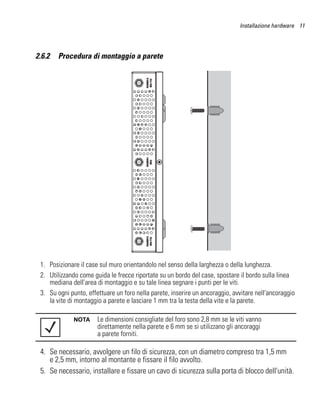 Installazione hardware 11




2.6.2   Procedura di montaggio a parete




 1. Posizionare il case sul muro orientandolo nel senso della larghezza o della lunghezza.
 2. Utilizzando come guida le frecce riportate su un bordo del case, spostare il bordo sulla linea
    mediana dell'area di montaggio e su tale linea segnare i punti per le viti.
 3. Su ogni punto, effettuare un foro nella parete, inserire un ancoraggio, avvitare nell'ancoraggio
    la vite di montaggio a parete e lasciare 1 mm tra la testa della vite e la parete.

              NOTA     Le dimensioni consigliate del foro sono 2,8 mm se le viti vanno
                       direttamente nella parete e 6 mm se si utilizzano gli ancoraggi
                       a parete forniti.

 4. Se necessario, avvolgere un filo di sicurezza, con un diametro compreso tra 1,5 mm
    e 2,5 mm, intorno al montante e fissare il filo avvolto.
 5. Se necessario, installare e fissare un cavo di sicurezza sulla porta di blocco dell'unità.
 
