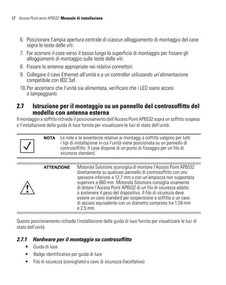 12 Access Point serie AP6532: Manuale di installazione




     6. Posizionare l'ampia apertura centrale di ciascun alloggiamento di montaggio del case
        sopra le teste delle viti.
     7. Far scorrere il case verso il basso lungo la superficie di montaggio per fissare gli
        alloggiamenti di montaggio sulle teste delle viti.
     8. Fissare le antenne appropriate nei relativi connettori.
     9. Collegare il cavo Ethernet all'unità e a un controller utilizzando un'alimentazione
        compatibile con 802.3af.
     10.Per accertarsi che l'unità sia alimentata, verificare che i LED siano accesi
        o lampeggianti.

   2.7       Istruzione per il montaggio su un pannello del controsoffitto del
             modello con antenna esterna
   Il montaggio a soffitto richiede il posizionamento dell'Access Point AP6532 sopra un soffitto sospeso
   e l'installazione della guida di luce fornita per visualizzare le luci di stato dell'unità.

                   NOTA      Le note e le avvertenze relative ai montaggi a soffitto valgono per tutti
                             i tipi di installazione in cui l'unità viene posizionata su un pannello di
                             controsoffitto. Il case dispone di un punto di fissaggio per un filo di
                             sicurezza standard.

                   ATTENZIONE         Motorola Solutions sconsiglia di montare l'Access Point AP6532
                                      direttamente su qualsiasi pannello di controsoffitto con uno
                                      spessore inferiore a 12,7 mm o con un'ampiezza non supportata
                                      superiore a 660 mm. Motorola Solutions consiglia vivamente
         !                            di dotare l'Access Point AP6532 di un filo di sicurezza adatto
                                      a sostenere il peso del dispositivo. Il filo di sicurezza deve
                                      essere un cavo standard per sospensione a soffitto o un cavo
                                      di acciaio equivalente con un diametro compreso tra 1,59 mm
                                      e 2,5 mm.

   Questo posizionamento richiede l'installazione della guida di luce fornita per visualizzare le luci di
   stato dell'unità.

   2.7.1     Hardware per il montaggio su controsoffitto
         •   Guida di luce
         •   Badge identificativo per guida di luce
         •   Filo di sicurezza (consigliato) e cavo di sicurezza (facoltativo)
 