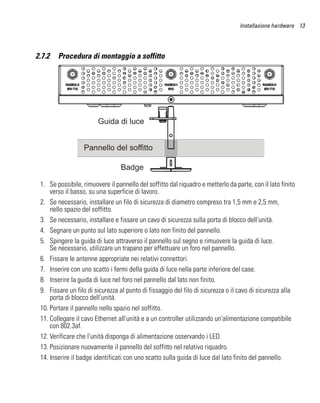 Installazione hardware 13




2.7.2   Procedura di montaggio a soffitto




                        Guida di luce


                  Pannello del soffitto

                                 Badge

 1. Se possibile, rimuovere il pannello del soffitto dal riquadro e metterlo da parte, con il lato finito
     verso il basso, su una superficie di lavoro.
 2. Se necessario, installare un filo di sicurezza di diametro compreso tra 1,5 mm e 2,5 mm,
     nello spazio del soffitto.
 3. Se necessario, installare e fissare un cavo di sicurezza sulla porta di blocco dell'unità.
 4. Segnare un punto sul lato superiore o lato non finito del pannello.
 5. Spingere la guida di luce attraverso il pannello sul segno e rimuovere la guida di luce.
     Se necessario, utilizzare un trapano per effettuare un foro nel pannello.
 6. Fissare le antenne appropriate nei relativi connettori.
 7. Inserire con uno scatto i fermi della guida di luce nella parte inferiore del case.
 8. Inserire la guida di luce nel foro nel pannello dal lato non finito.
 9. Fissare un filo di sicurezza al punto di fissaggio del filo di sicurezza o il cavo di sicurezza alla
     porta di blocco dell'unità.
 10. Portare il pannello nello spazio nel soffitto.
 11. Collegare il cavo Ethernet all'unità e a un controller utilizzando un'alimentazione compatibile
     con 802.3af.
 12. Verificare che l'unità disponga di alimentazione osservando i LED.
 13. Posizionare nuovamente il pannello del soffitto nel relativo riquadro.
 14. Inserire il badge identificati con uno scatto sulla guida di luce dal lato finito del pannello.
 