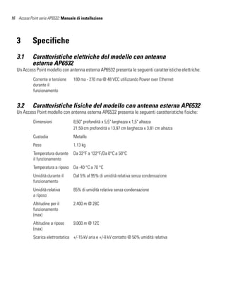 16 Access Point serie AP6532: Manuale di installazione




   3        Specifiche
   3.1      Caratteristiche elettriche del modello con antenna
            esterna AP6532
   Un Access Point modello con antenna esterna AP6532 presenta le seguenti caratteristiche elettriche:
             Corrente e tensione    180 ma - 270 ma @ 48 VCC utilizzando Power over Ethernet
             durante il
             funzionamento


   3.2      Caratteristiche fisiche del modello con antenna esterna AP6532
   Un Access Point modello con antenna esterna AP6532 presenta le seguenti caratteristiche fisiche:
             Dimensioni             8,50" profondità x 5,5" larghezza x 1,5" altezza
                                    21,59 cm profondità x 13,97 cm larghezza x 3,81 cm altezza
             Custodia               Metallo
             Peso                   1,13 kg
             Temperatura durante    Da 32°F a 122°F/Da 0°C a 50°C
             il funzionamento
             Temperatura a riposo   Da -40 °C a 70 °C
             Umidità durante il     Dal 5% al 95% di umidità relativa senza condensazione
             funzionamento
             Umidità relativa       85% di umidità relativa senza condensazione
             a riposo
             Altitudine per il      2.400 m @ 28C
             funzionamento
             (max)
             Altitudine a riposo    9.000 m @ 12C
             (max)
             Scarica elettrostatica +/-15 kV aria e +/-8 kV contatto @ 50% umidità relativa
 