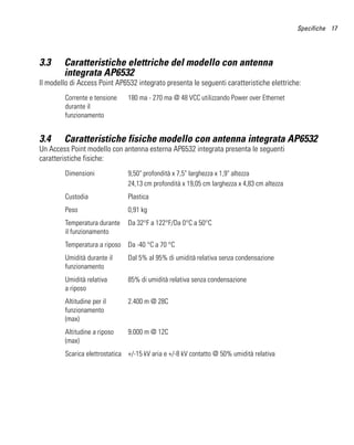 Specifiche 17




3.3     Caratteristiche elettriche del modello con antenna
        integrata AP6532
Il modello di Access Point AP6532 integrato presenta le seguenti caratteristiche elettriche:
         Corrente e tensione    180 ma - 270 ma @ 48 VCC utilizzando Power over Ethernet
         durante il
         funzionamento


3.4     Caratteristiche fisiche modello con antenna integrata AP6532
Un Access Point modello con antenna esterna AP6532 integrata presenta le seguenti
caratteristiche fisiche:
         Dimensioni             9,50" profondità x 7,5" larghezza x 1,9" altezza
                                24,13 cm profondità x 19,05 cm larghezza x 4,83 cm altezza
         Custodia               Plastica
         Peso                   0,91 kg
         Temperatura durante    Da 32°F a 122°F/Da 0°C a 50°C
         il funzionamento
         Temperatura a riposo   Da -40 °C a 70 °C
         Umidità durante il     Dal 5% al 95% di umidità relativa senza condensazione
         funzionamento
         Umidità relativa       85% di umidità relativa senza condensazione
         a riposo
         Altitudine per il      2.400 m @ 28C
         funzionamento
         (max)
         Altitudine a riposo    9.000 m @ 12C
         (max)
         Scarica elettrostatica +/-15 kV aria e +/-8 kV contatto @ 50% umidità relativa
 