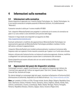 Informazioni sulla normativa 19




4        Informazioni sulla normativa
4.1      Informazioni sulla normativa
Questo dispositivo è approvato con il marchio Symbol Technologies, Inc.; Symbol Technologies, Inc.
è una società consociata di completa proprietà di Motorola Solutions, Inc (collettivamente
"Motorola").
Il presente manuale è valido per il numero modello AP-0650
Tutti i dispositivi Motorola/Symbol sono progettati in conformità con le norme e le normative nei
paesi in cui sono venduti e sono etichettati come previsto dalla legge.
Traduzioni in lingua locale sono disponibili sul seguente sito Web:
http://supportcentral.motorola.com/.
Eventuali cambiamenti o modifiche alle apparecchiature Motorola/Symbol Technologies non
espressamente approvate da Motorola/Symbol Technologies potrebbero invalidare il diritto
dell'utente a utilizzare le apparecchiature.
I dispositivi Motorola/Symbol sono installati professionalmente, la potenza di emissione della
frequenza radio non supererà il limite massimo consentito per il paese in cui l'unità viene utilizzata.
Antenne: utilizzare solo l'antenna fornita o un'antenna di sostituzione approvata. Antenne, modifiche
o collegamenti non autorizzati possono causare danni e contravvenire alle normative.
Questo dispositivo può essere utilizzato solo con uno switch wireless di Motorola/
Symbol Technologies.

4.2      Approvazioni dei paesi dei dispositivi wireless
Contrassegni normativi, soggetti a certificazione, sono applicati al dispositivo per indicare che
i terminali sono approvati per l'utilizzo nei seguenti paesi: Stati Uniti, Canada, Giappone, Cina,
Corea del Sud, Australia ed Europa.
Per ulteriori dettagli sui contrassegni degli altri paesi, consultare la Declaration of Conformity (DoC),
(Dichiarazione di conformità), disponibile sul sito Web all'indirizzo: http://www.motorola.com/doc.
Nota: per i prodotti a 2,4 GHz o a 5 GHz, l'Europa include: Austria, Belgio, Bulgaria, Repubblica Ceca,
Cipro, Danimarca, Estonia, Finlandia, Francia, Germania, Grecia, Ungheria, Islanda, Irlanda, Italia,
Lettonia, Liechtenstein, Lituania, Lussemburgo, Malta, Olanda, Norvegia, Polonia, Portogallo,
Romania, Repubblica Slovacca, Slovenia, Spagna, Svezia, Svizzera e Regno Unito.
 