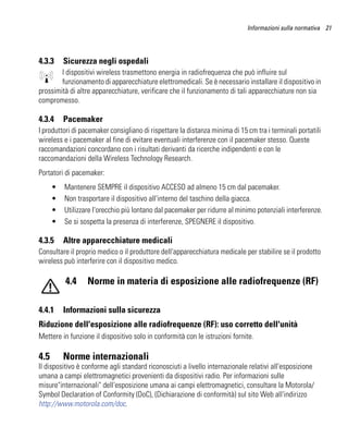 Informazioni sulla normativa 21




4.3.3     Sicurezza negli ospedali
        I dispositivi wireless trasmettono energia in radiofrequenza che può influire sul
        funzionamento di apparecchiature elettromedicali. Se è necessario installare il dispositivo in
prossimità di altre apparecchiature, verificare che il funzionamento di tali apparecchiature non sia
compromesso.

4.3.4     Pacemaker
I produttori di pacemaker consigliano di rispettare la distanza minima di 15 cm tra i terminali portatili
wireless e i pacemaker al fine di evitare eventuali interferenze con il pacemaker stesso. Queste
raccomandazioni concordano con i risultati derivanti da ricerche indipendenti e con le
raccomandazioni della Wireless Technology Research.
Portatori di pacemaker:
      •   Mantenere SEMPRE il dispositivo ACCESO ad almeno 15 cm dal pacemaker.
      •   Non trasportare il dispositivo all'interno del taschino della giacca.
      •   Utilizzare l'orecchio più lontano dal pacemaker per ridurre al minimo potenziali interferenze.
      •   Se si sospetta la presenza di interferenze, SPEGNERE il dispositivo.

4.3.5     Altre apparecchiature medicali
Consultare il proprio medico o il produttore dell'apparecchiatura medicale per stabilire se il prodotto
wireless può interferire con il dispositivo medico.

          4.4     Norme in materia di esposizione alle radiofrequenze (RF)

4.4.1     Informazioni sulla sicurezza
Riduzione dell'esposizione alle radiofrequenze (RF): uso corretto dell'unità
Mettere in funzione il dispositivo solo in conformità con le istruzioni fornite.

4.5       Norme internazionali
Il dispositivo è conforme agli standard riconosciuti a livello internazionale relativi all'esposizione
umana a campi elettromagnetici provenienti da dispositivi radio. Per informazioni sulle
misure"internazionali" dell'esposizione umana ai campi elettromagnetici, consultare la Motorola/
Symbol Declaration of Conformity (DoC), (Dichiarazione di conformità) sul sito Web all'indirizzo
http://www.motorola.com/doc.
 