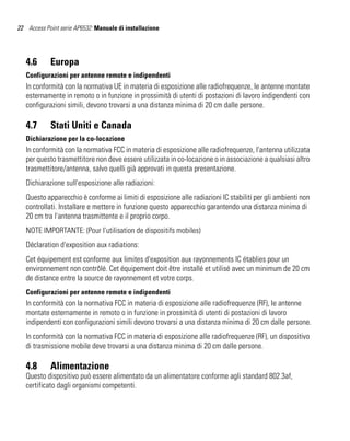 22 Access Point serie AP6532: Manuale di installazione




   4.6      Europa
   Configurazioni per antenne remote e indipendenti
   In conformità con la normativa UE in materia di esposizione alle radiofrequenze, le antenne montate
   esternamente in remoto o in funzione in prossimità di utenti di postazioni di lavoro indipendenti con
   configurazioni simili, devono trovarsi a una distanza minima di 20 cm dalle persone.

   4.7      Stati Uniti e Canada
   Dichiarazione per la co-locazione
   In conformità con la normativa FCC in materia di esposizione alle radiofrequenze, l'antenna utilizzata
   per questo trasmettitore non deve essere utilizzata in co-locazione o in associazione a qualsiasi altro
   trasmettitore/antenna, salvo quelli già approvati in questa presentazione.
   Dichiarazione sull'esposizione alle radiazioni:
   Questo apparecchio è conforme ai limiti di esposizione alle radiazioni IC stabiliti per gli ambienti non
   controllati. Installare e mettere in funzione questo apparecchio garantendo una distanza minima di
   20 cm tra l'antenna trasmittente e il proprio corpo.
   NOTE IMPORTANTE: (Pour l'utilisation de dispositifs mobiles)
   Déclaration d'exposition aux radiations:
   Cet équipement est conforme aux limites d'exposition aux rayonnements IC établies pour un
   environnement non contrôlé. Cet équipement doit être installé et utilisé avec un minimum de 20 cm
   de distance entre la source de rayonnement et votre corps.
   Configurazioni per antenne remote e indipendenti
   In conformità con la normativa FCC in materia di esposizione alle radiofrequenze (RF), le antenne
   montate esternamente in remoto o in funzione in prossimità di utenti di postazioni di lavoro
   indipendenti con configurazioni simili devono trovarsi a una distanza minima di 20 cm dalle persone.
   In conformità con la normativa FCC in materia di esposizione alle radiofrequenze (RF), un dispositivo
   di trasmissione mobile deve trovarsi a una distanza minima di 20 cm dalle persone.

   4.8      Alimentazione
   Questo dispositivo può essere alimentato da un alimentatore conforme agli standard 802.3af,
   certificato dagli organismi competenti.
 