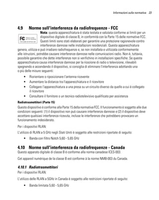 Informazioni sulla normativa 23




4.9       Norme sull'interferenza da radiofrequenze - FCC
                   Nota: questa apparecchiatura è stata testata e valutata conforme ai limiti per un
                   dispositivo digitale di classe B, in conformità con la Parte 15 delle normative FCC.
                   Questi limiti sono stati elaborati per garantire una protezione ragionevole contro
                   interferenze dannose nelle installazioni residenziali. Questa apparecchiatura
genera, utilizza e può irradiare radiofrequenze e, se non installata e utilizzata conformemente
alle istruzioni, potrebbe causare interferenze dannose nelle comunicazioni radio. Non è, tuttavia,
possibile garantire che dette interferenze non si verifichino in installazioni specifiche. Se questa
apparecchiatura causa interferenze dannose per la ricezione di radio o televisione, rilevabili
spegnendo e accendendo il dispositivo, si consiglia di eliminare l'interferenza adottando una
o più delle misure seguenti:
      •   Riorientare o riposizionare l'antenna ricevente
      •   Aumentare la distanza tra l'apparecchiatura e il ricevitore
      •   Collegare l'apparecchiatura a una presa su un circuito diverso da quello a cui è collegato
          il ricevitore
      •   Consultare il fornitore o un tecnico radiotelevisivo qualificato per assistenza
Radiotrasmettitori (Parte 15)
Questo dispositivo è conforme alla Parte 15 della normativa FCC. Il funzionamento è soggetto alle due
condizioni seguenti: (1) il dispositivo non può causare interferenze dannose e (2) il dispositivo deve
accettare qualsiasi interferenza ricevuta, incluse le interferenze che potrebbero provocare un
funzionamento indesiderato.
Per i dispositivi RLAN:
L'utilizzo di RLAN a 5 GHz negli Stati Uniti è soggetto alle restrizioni riportate di seguito:
      •   Banda con filtro Notch 5,60 - 5,65 GHz

4.10 Norme sull'interferenza da radiofrequenze - Canada
Questo apparato digitale di classe B è conforme alla norma canadese ICES-003.
Cet appareil numérique de la classe B est conforme à la norme NMB-003 du Canada.

4.10.1 Radiotrasmettitori
Per i dispositivi RLAN:
L'utilizzo delle RLAN a 5GHz in Canada è soggetto alle restrizioni riportate di seguito:
      •   Banda limitata 5,60 - 5,65 GHz
 