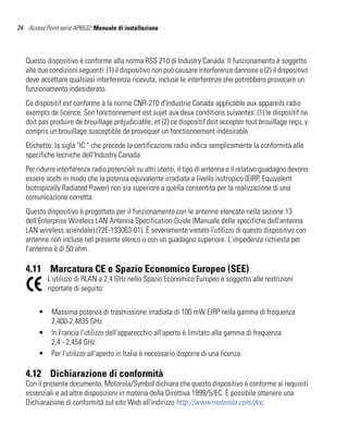 24 Access Point serie AP6532: Manuale di installazione




   Questo dispositivo è conforme alla norma RSS 210 di Industry Canada. Il funzionamento è soggetto
   alle due condizioni seguenti: (1) il dispositivo non può causare interferenze dannose e (2) il dispositivo
   deve accettare qualsiasi interferenza ricevuta, incluse le interferenze che potrebbero provocare un
   funzionamento indesiderato.
   Ce dispositif est conforme à la norme CNR-210 d'Industrie Canada applicable aux appareils radio
   exempts de licence. Son fonctionnement est sujet aux deux conditions suivantes: (1) le dispositif ne
   doit pas produire de brouillage préjudiciable, et (2) ce dispositif doit accepter tout brouillage reçu, y
   compris un brouillage susceptible de provoquer un fonctionnement indésirable.
   Etichette: la sigla "IC:" che precede la certificazione radio indica semplicemente la conformità alle
   specifiche tecniche dell'Industry Canada.
   Per ridurre interferenze radio potenziali su altri utenti, il tipo di antenna e il relativo guadagno devono
   essere scelti in modo che la potenza equivalente irradiata a livello isotropico (EIRP, Equivalent
   Isotropically Radiated Power) non sia superiore a quella consentita per la realizzazione di una
   comunicazione corretta.
   Questo dispositivo è progettato per il funzionamento con le antenne elencate nella sezione 13
   dell'Enterprise Wireless LAN Antenna Specification Guide (Manuale delle specifiche dell'antenna
   LAN wireless aziendale) (72E-133063-01). È severamente vietato l'utilizzo di questo dispositivo con
   antenne non incluse nel presente elenco o con un guadagno superiore. L'impedenza richiesta per
   l'antenna è di 50 ohm.

   4.11 Marcatura CE e Spazio Economico Europeo (SEE)
            L'utilizzo di RLAN a 2,4 GHz nello Spazio Economico Europeo è soggetto alle restrizioni
            riportate di seguito:


        •    Massima potenza di trasmissione irradiata di 100 mW EIRP nella gamma di frequenza
             2,400-2,4835 GHz.
        •    In Francia l'utilizzo dell'apparecchio all'aperto è limitato alla gamma di frequenza
             2,4 - 2,454 GHz.
        •    Per l'utilizzo all'aperto in Italia è necessario disporre di una licenza.

   4.12 Dichiarazione di conformità
   Con il presente documento, Motorola/Symbol dichiara che questo dispositivo è conforme ai requisiti
   essenziali e ad altre disposizioni in materia della Direttiva 1999/5/EC. È possibile ottenere una
   Dichiarazione di conformità sul sito Web all'indirizzo http://www.motorola.com/doc.
 