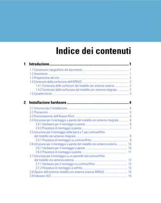 Indice dei contenuti
1 Introduzione.......................................................................................... 1
     1.1 Convenzioni tipografiche del documento...............................................................                      1
     1.2 Avvertenze..............................................................................................................   1
     1.3 Preparazione del sito..............................................................................................        2
     1.4 Contenuto della confezione dell'AP6532 ...............................................................                     2
          1.4.1 Contenuto delle confezioni del modello con antenna esterna ...................                                      2
          1.4.2 Contenuto della confezione del modello con antenna integrata................                                        2
     1.5 Caratteristiche........................................................................................................    3

2 Installazione hardware ...................................................................... 4
     2.1 Istruzioni per l'installazione.................................................................................... 4
     2.2 Precauzioni ............................................................................................................. 5
     2.3 Posizionamento dell'Access Point.......................................................................... 5
     2.4 Istruzione per il montaggio a parete del modello con antenna integrata ............. 6
           2.4.1 Hardware per il montaggio a parete........................................................... 6
           2.4.2 Procedura di montaggio a parete................................................................ 7
     2.5 Istruzione per il montaggio della barra a T per controsoffitto
         del modello con antenna integrata ........................................................................ 9
           2.5.1 Procedura di montaggio su controsoffitto................................................... 9
     2.6 Istruzione per il montaggio a parete del modello con antenna esterna.............. 10
           2.6.1 Hardware per il montaggio a parete......................................................... 10
           2.6.2 Procedura di montaggio a parete.............................................................. 11
     2.7 Istruzione per il montaggio su un pannello del controsoffitto
         del modello con antenna esterna......................................................................... 12
           2.7.1 Hardware per il montaggio su controsoffitto............................................ 12
           2.7.2 Procedura di montaggio a soffitto............................................................. 13
     2.8 Opzioni dell'antenna modello con antenna esterna AP6532 ............................... 14
     2.9 Indicatori LED ....................................................................................................... 15
 