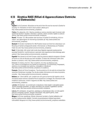 Informazioni sulla normativa 25




4.13 Direttiva RAEE (Rifiuti di Apparecchiature Elettriche
     ed Elettroniche)

 English: For EU Customers: All products at the end of their life must be returned to Symbol for
 recycling. For information on how to return product, please go to:
 http://www.symbol.com/environmental_compliance.




 Dansk: Til kunder i EU: Alle produkter skal returneres til Symbol til recirkulering, når de er
 udtjent. Læs oplysningerne om returnering af produkter på: http://www.symbol.com/
 environmental_compliance.
 Deutsch: Für Kunden innerhalb der EU: Alle Produkte müssen am Ende ihrer Lebensdauer zum
 Recycling an Symbol zurückgesandt werden. Informationen zur Rücksendung von Produkten
 finden Sie unter http://www.symbol.com/environmental_compliance.
 Eesti: EL klientidele: kõik tooted tuleb nende eluea lõppedes tagastada taaskasutamise
 eesmärgil Symbol'ile. Lisainformatsiooni saamiseks toote tagastamise kohta külastage palun
 aadressi: http://www.symbol.com/environmental_compliance.
 Español: Para clientes en la Unión Europea: todos los productos deberán entregarse a Symbol
 al final de su ciclo de vida para que sean reciclados. Si desea más información sobre cómo
 devolver un producto, visite: http://www.symbol.com/environmental_compliance.




 Français : Clients de l'Union Européenne : Tous les produits en fin de cycle de vie doivent être
 retournés à Symbol pour recyclage. Pour de plus amples informations sur le retour de produits,
 consultez : http://www.symbol.com/environmental_compliance.
 Italiano: per i clienti dell'UE: tutti i prodotti che sono giunti al termine del rispettivo ciclo di
 vita devono essere restituiti a Symbol al fine di consentirne il riciclaggio. Per informazioni sulle
 modalità di restituzione, visitare il seguente sito Web: http://www.symbol.com/
 environmental_compliance.




 Magyar: Az EU-ban vásárlóknak: Minden tönkrement terméket a Symbol vállalathoz kell
 eljuttatni újrahasznosítás céljából. A termék visszajuttatásának módjával kapcsolatos
 tudnivalókért látogasson el a http://www.symbol.com/environmental_compliance weboldalra
 