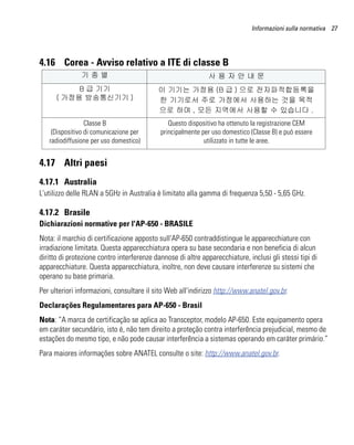 Informazioni sulla normativa 27




4.16 Corea - Avviso relativo a ITE di classe B
               기종별                                            사용자안내문
           B 급 기기                          이 기기는 가정용 (B 급 ) 으로 전자파적합등록을
      ( 가정용 방송통신기기 )                       한 기기로서 주로 가정에서 사용하는 것을 목적
                                           으로 하며 , 모든 지역에서 사용할 수 있습니다 .
                 Classe B                      Questo dispositivo ha ottenuto la registrazione CEM
    (Dispositivo di comunicazione per       principalmente per uso domestico (Classe B) e può essere
   radiodiffusione per uso domestico)                       utilizzato in tutte le aree.


4.17 Altri paesi
4.17.1 Australia
L'utilizzo delle RLAN a 5GHz in Australia è limitato alla gamma di frequenza 5,50 - 5,65 GHz.

4.17.2 Brasile
Dichiarazioni normative per l'AP-650 - BRASILE
Nota: il marchio di certificazione apposto sull'AP-650 contraddistingue le apparecchiature con
irradiazione limitata. Questa apparecchiatura opera su base secondaria e non beneficia di alcun
diritto di protezione contro interferenze dannose di altre apparecchiature, inclusi gli stessi tipi di
apparecchiature. Questa apparecchiatura, inoltre, non deve causare interferenze su sistemi che
operano su base primaria.
Per ulteriori informazioni, consultare il sito Web all'indirizzo http://www.anatel.gov.br.
Declarações Regulamentares para AP-650 - Brasil
Nota: “A marca de certificação se aplica ao Transceptor, modelo AP-650. Este equipamento opera
em caráter secundário, isto é, não tem direito a proteção contra interferência prejudicial, mesmo de
estações do mesmo tipo, e não pode causar interferência a sistemas operando em caráter primário.”
Para maiores informações sobre ANATEL consulte o site: http://www.anatel.gov.br.
 