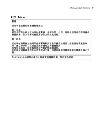 Informazioni sulla normativa 29




4.17.7 Taiwan
臺灣

低功率電波輻射性電機管理辦法

第十二條
經型式認證合格之低功率射頻電機，非經許可，公司、商號或使用者均不得擅自
變更頻率、加大功率或變更原設計之特性及功能。

第十四條

低功率射頻電機之使用不得影響飛航安全及干擾合法通信；經發現有干擾現象
時，應立即停用，且改善至無干擾時方得繼續使用。
前項合法通信，指依電信規定作業之無線電通信。
低功率射頻電機須忍受合法通信或工業、科學及醫療用電波輻射性電機設備之干
擾。

在 5.25-5.35 赫頻帶內操作之無線資訊傳輸設備，限於室內使用。
 