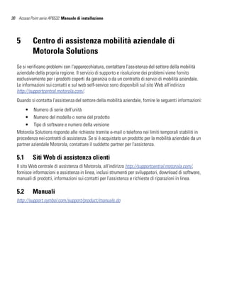 30 Access Point serie AP6532: Manuale di installazione




   5        Centro di assistenza mobilità aziendale di
            Motorola Solutions
   Se si verificano problemi con l'apparecchiatura, contattare l'assistenza del settore della mobilità
   aziendale della propria regione. Il servizio di supporto e risoluzione dei problemi viene fornito
   esclusivamente per i prodotti coperti da garanzia o da un contratto di servizi di mobilità aziendale.
   Le informazioni sui contatti e sul web self-service sono disponibili sul sito Web all'indirizzo
   http://supportcentral.motorola.com/.
   Quando si contatta l'assistenza del settore della mobilità aziendale, fornire le seguenti informazioni:
       • Numero di serie dell'unità
       • Numero del modello o nome del prodotto
       • Tipo di software e numero della versione
   Motorola Solutions risponde alle richieste tramite e-mail o telefono nei limiti temporali stabiliti in
   precedenza nei contratti di assistenza. Se si è acquistato un prodotto per la mobilità aziendale da un
   partner aziendale Motorola, contattare il suddetto partner per l'assistenza.

   5.1      Siti Web di assistenza clienti
   Il sito Web centrale di assistenza di Motorola, all'indirizzo http://supportcentral.motorola.com/,
   fornisce informazioni e assistenza in linea, inclusi strumenti per sviluppatori, download di software,
   manuali di prodotti, informazioni sui contatti per l'assistenza e richieste di riparazioni in linea.

   5.2      Manuali
   http://support.symbol.com/support/product/manuals.do
 